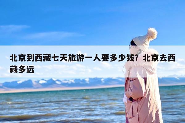 北京到西藏七天旅游一人要多少钱？北京去西藏多远