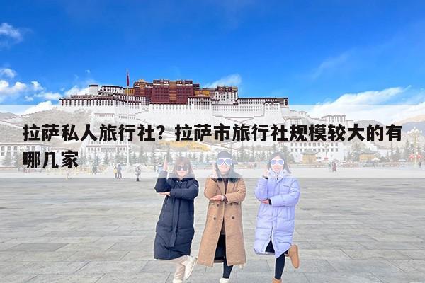 拉萨私人旅行社？拉萨市旅行社规模较大的有哪几家