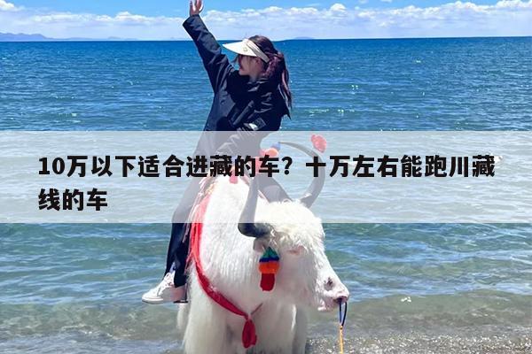 10万以下适合进藏的车？十万左右能跑川藏线的车