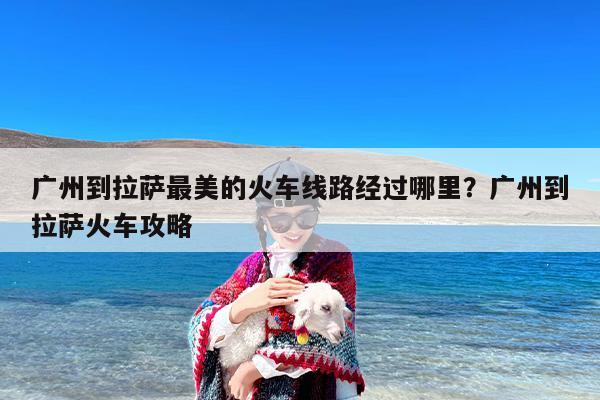 广州到拉萨最美的火车线路经过哪里？广州到拉萨火车攻略