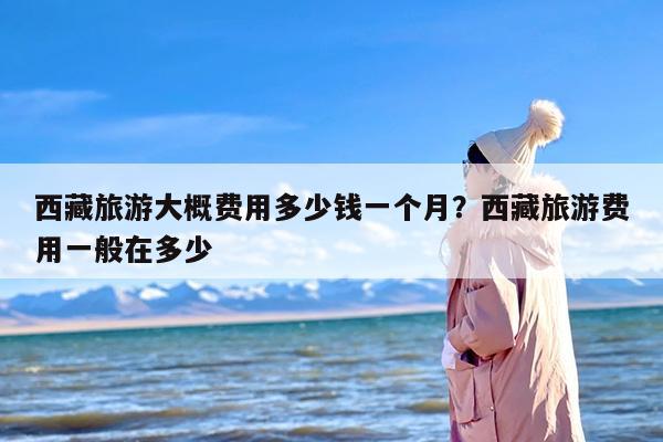 西藏旅游大概费用多少钱一个月？西藏旅游费用一般在多少