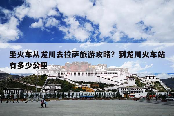 坐火车从龙川去拉萨旅游攻略？到龙川火车站有多少公里