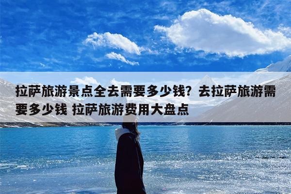 拉萨旅游景点全去需要多少钱？去拉萨旅游需要多少钱 拉萨旅游费用大盘点