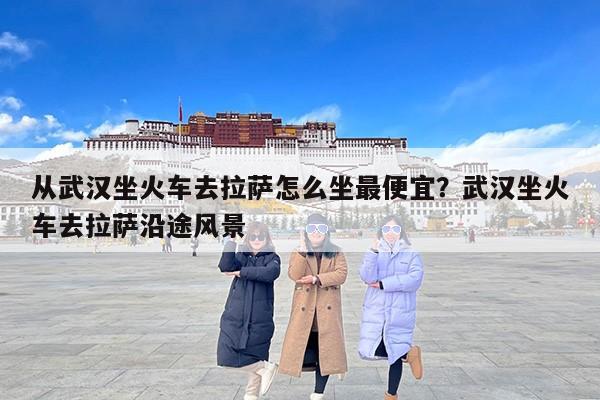 从武汉坐火车去拉萨怎么坐最便宜？武汉坐火车去拉萨沿途风景