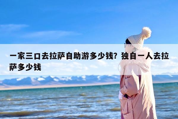 一家三口去拉萨自助游多少钱？独自一人去拉萨多少钱
