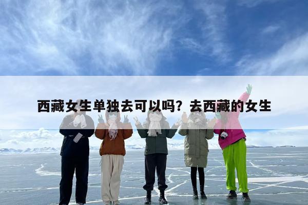 西藏女生单独去可以吗？去西藏的女生