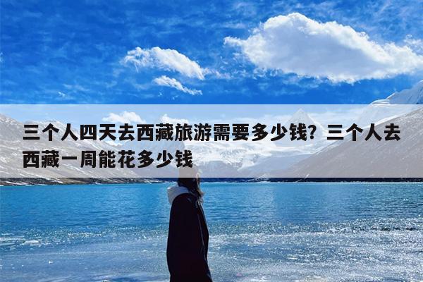 三个人四天去西藏旅游需要多少钱？三个人去西藏一周能花多少钱