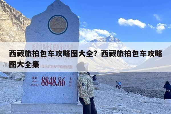 西藏旅拍包车攻略图大全？西藏旅拍包车攻略图大全集