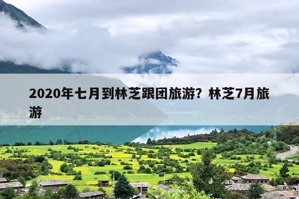 2020年七月到林芝跟团旅游？林芝7月旅游
