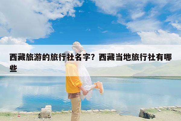 西藏旅游的旅行社名字?西藏当地旅行社有哪些 西藏旅游的旅行社名字?西藏当地旅行社有哪些