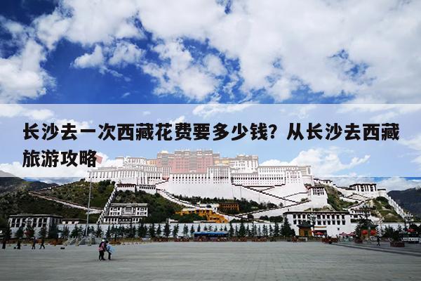 长沙去一次西藏花费要多少钱?从长沙去西藏旅游攻略 长沙去一次西藏花费要多少钱?从长沙去西藏旅游攻略