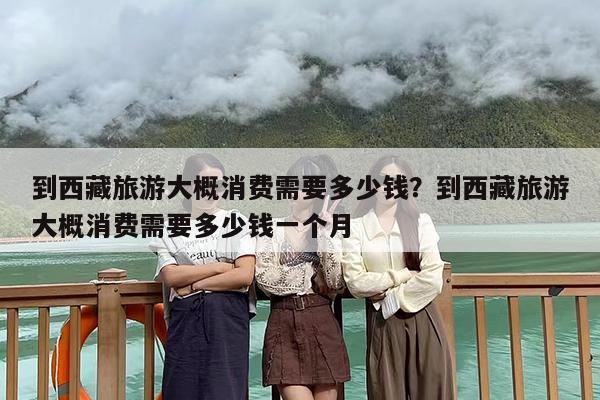 到西藏旅游大概消费需要多少钱?到西藏旅游大概消费需要多少钱一个月 到西藏旅游大概消费需要多少钱?到西藏旅游大概消费需要多少钱一个月