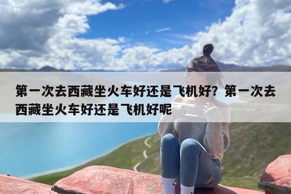 第一次去西藏坐火车好还是飞机好？第一次去西藏坐火车好还是飞机好呢