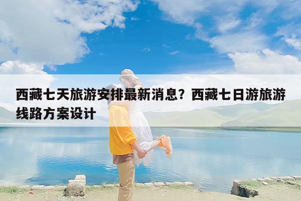 西藏七天旅游安排最新消息？西藏七日游旅游线路方案设计