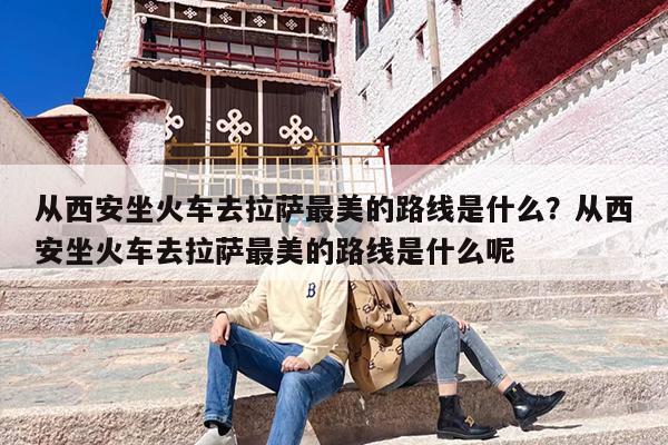 从西安坐火车去拉萨最美的路线是什么？从西安坐火车去拉萨最美的路线是什么呢