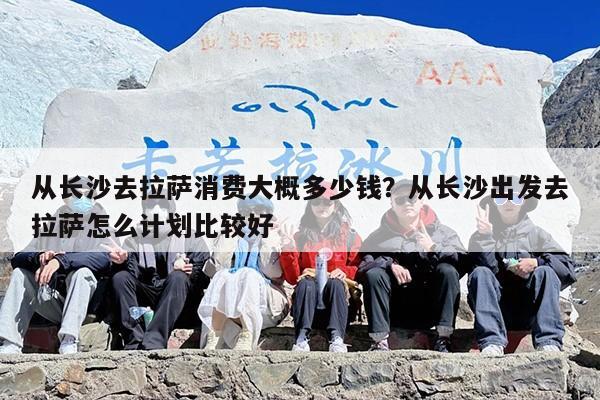 从长沙去拉萨消费大概多少钱？从长沙出发去拉萨怎么计划比较好
