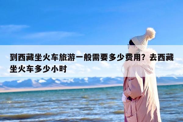 到西藏坐火车旅游一般需要多少费用？去西藏坐火车多少小时