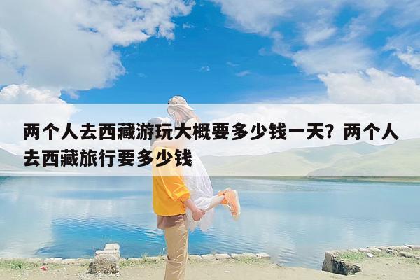 两个人去西藏游玩大概要多少钱一天？两个人去西藏旅行要多少钱