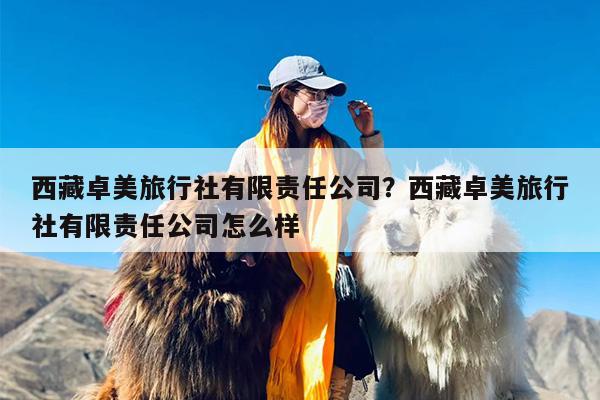 西藏卓美旅行社有限责任公司？西藏卓美旅行社有限责任公司怎么样
