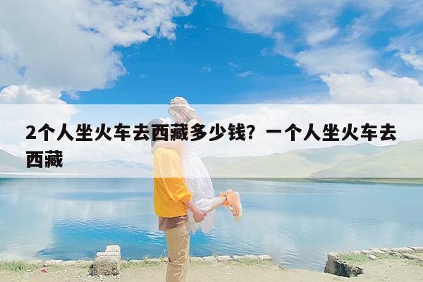 2个人坐火车去西藏多少钱？一个人坐火车去西藏