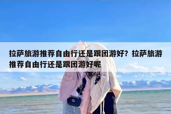 拉萨旅游推荐自由行还是跟团游好？拉萨旅游推荐自由行还是跟团游好呢