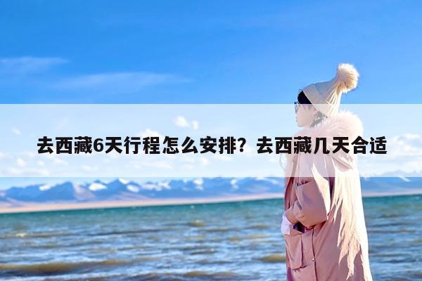 去西藏6天行程怎么安排？去西藏几天合适