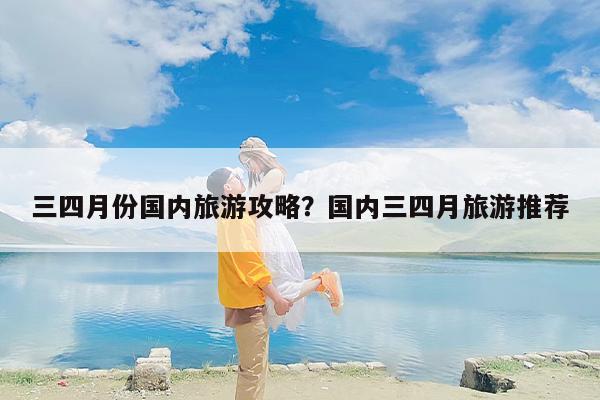 三四月份国内旅游攻略？国内三四月旅游推荐