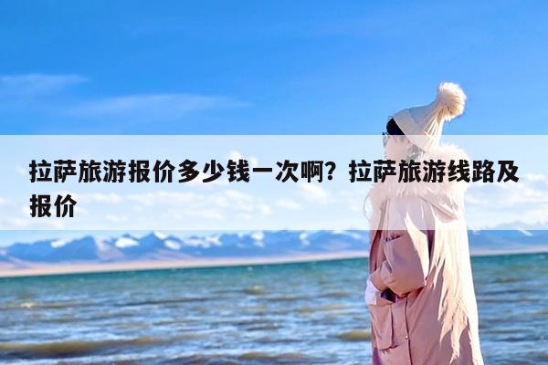 拉萨旅游报价多少钱一次啊？拉萨旅游线路及报价