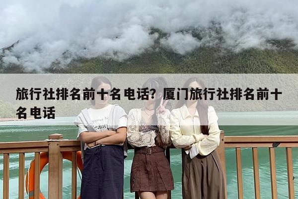 旅行社排名前十名电话？厦门旅行社排名前十名电话
