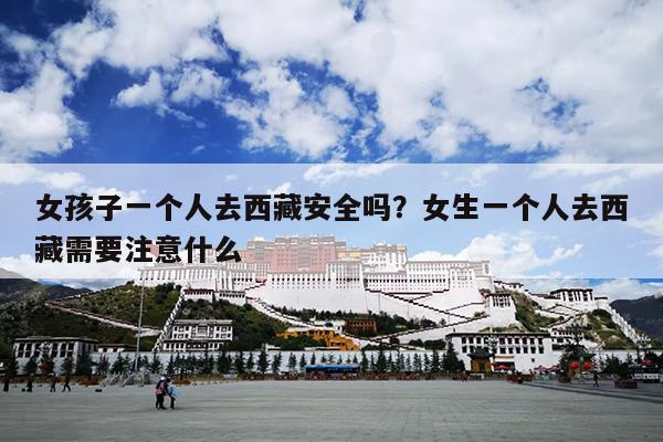女孩子一个人去西藏安全吗？女生一个人去西藏需要注意什么
