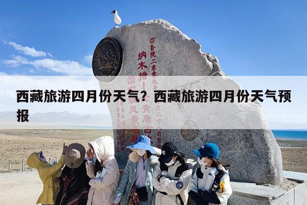 西藏旅游四月份天气？西藏旅游四月份天气预报
