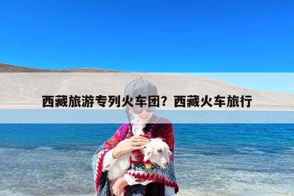 西藏旅游专列火车团？西藏火车旅行