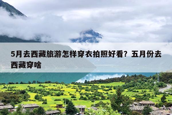 5月去西藏旅游怎样穿衣拍照好看？五月份去西藏穿啥