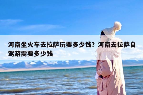 河南坐火车去拉萨玩要多少钱？河南去拉萨自驾游需要多少钱