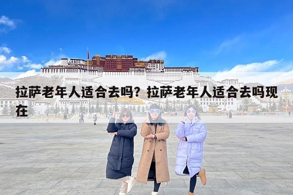 拉萨老年人适合去吗？拉萨老年人适合去吗现在