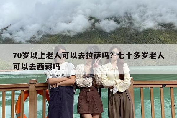 70岁以上老人可以去拉萨吗？七十多岁老人可以去西藏吗