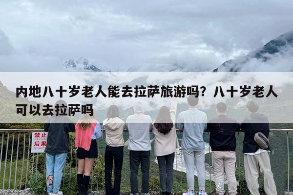 内地八十岁老人能去拉萨旅游吗？八十岁老人可以去拉萨吗