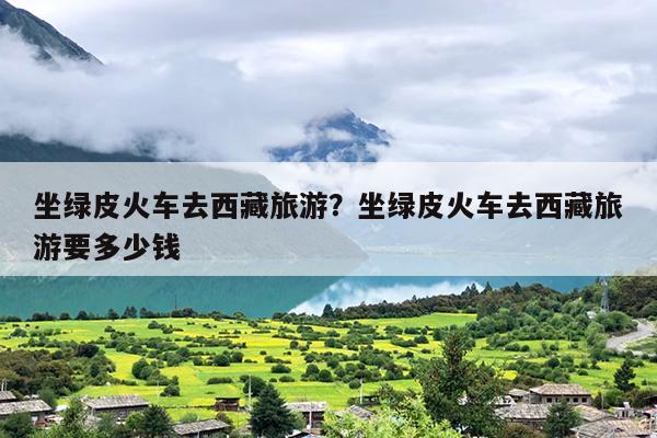 坐绿皮火车去西藏旅游？坐绿皮火车去西藏旅游要多少钱