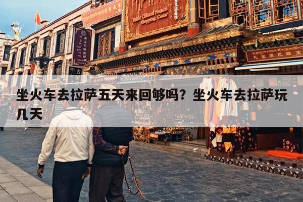 坐火车去拉萨五天来回够吗？坐火车去拉萨玩几天
