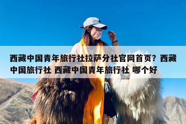 西藏中国青年旅行社拉萨分社官网首页？西藏中国旅行社 西藏中国青年旅行社 哪个好
