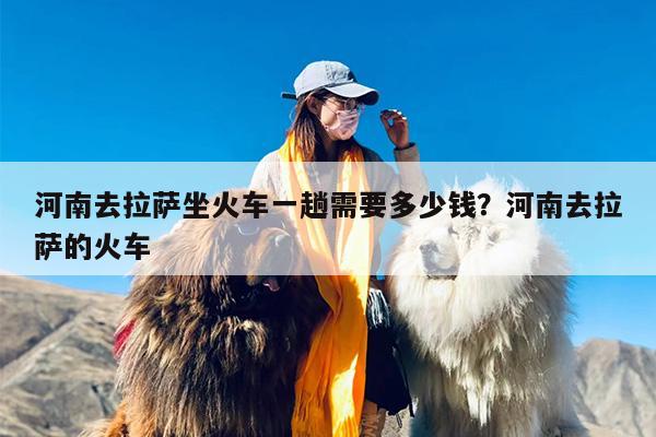 河南去拉萨坐火车一趟需要多少钱？河南去拉萨的火车
