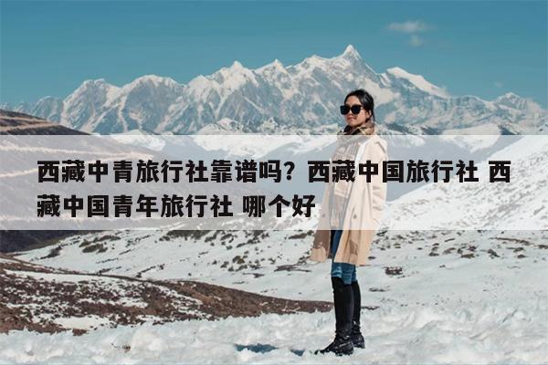 西藏中青旅行社靠谱吗？西藏中国旅行社 西藏中国青年旅行社 哪个好