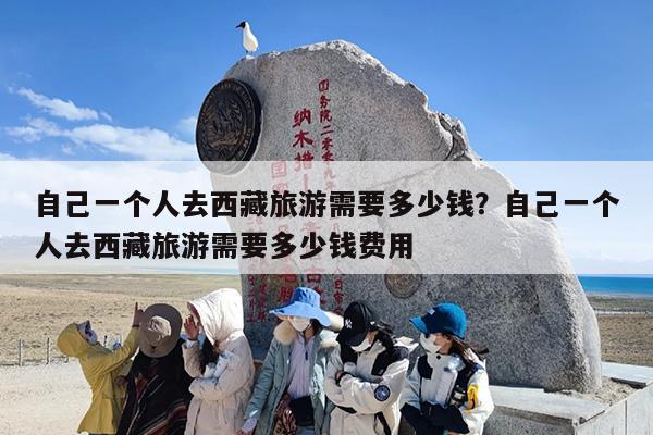 自己一个人去西藏旅游需要多少钱？自己一个人去西藏旅游需要多少钱费用