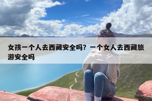 女孩一个人去西藏安全吗？一个女人去西藏旅游安全吗