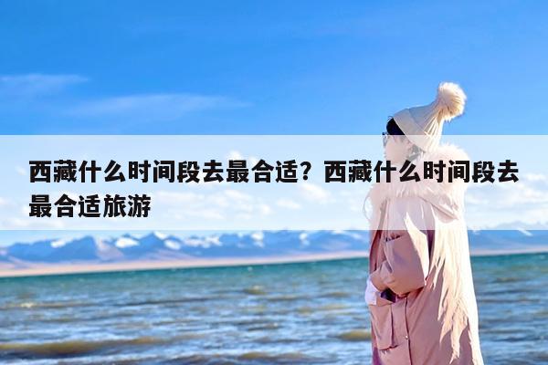 西藏什么时间段去最合适？西藏什么时间段去最合适旅游