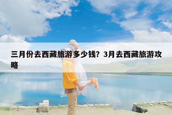 三月份去西藏旅游多少钱？3月去西藏旅游攻略