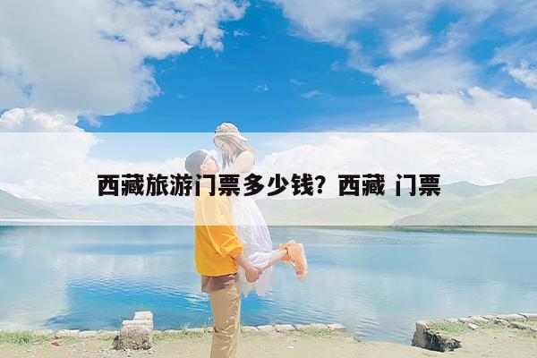 西藏旅游门票多少钱？西藏 门票