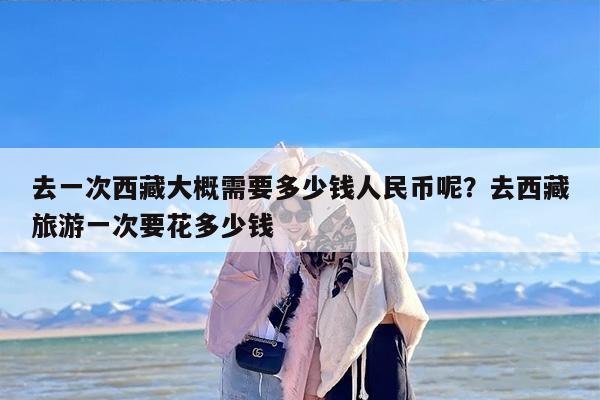 去一次西藏大概需要多少钱人民币呢？去西藏旅游一次要花多少钱