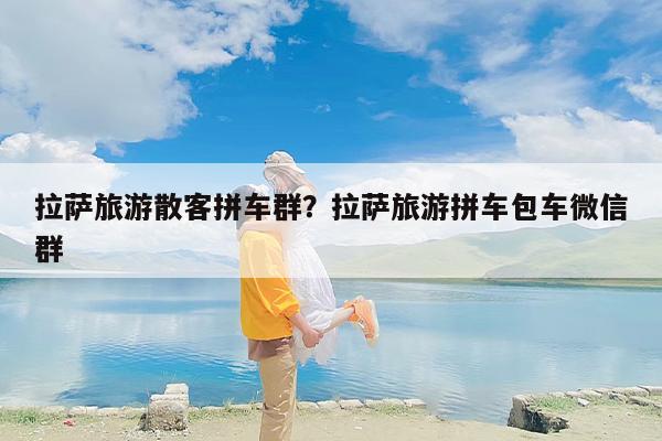 拉萨旅游散客拼车群？拉萨旅游拼车包车微信群