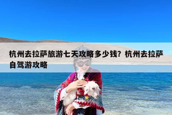 杭州去拉萨旅游七天攻略多少钱？杭州去拉萨自驾游攻略